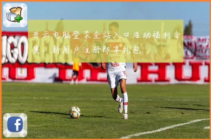 开云电脑登录全站入口活动福利合集，新用户注册即享礼包