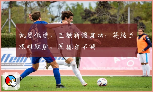 凯恩低迷,巨额新援建功,英格兰艰难取胜,图赫尔不满