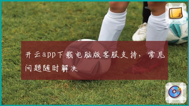 开云app下载电脑版客服支持，常见问题随时解决