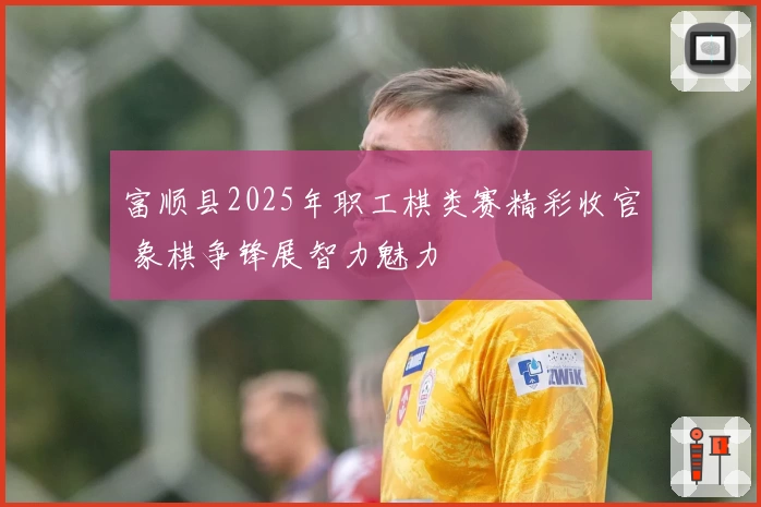 富顺县2025年职工棋类赛精彩收官 象棋争锋展智力魅力