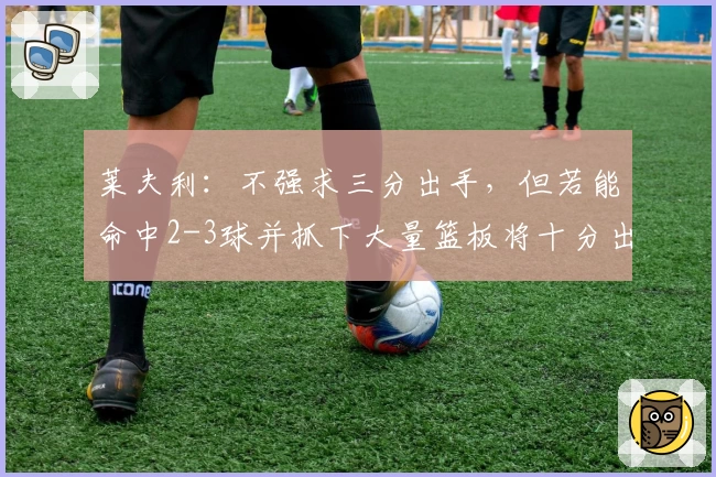 莱夫利：不强求三分出手，但若能命中2-3球并抓下大量篮板将十分出色
