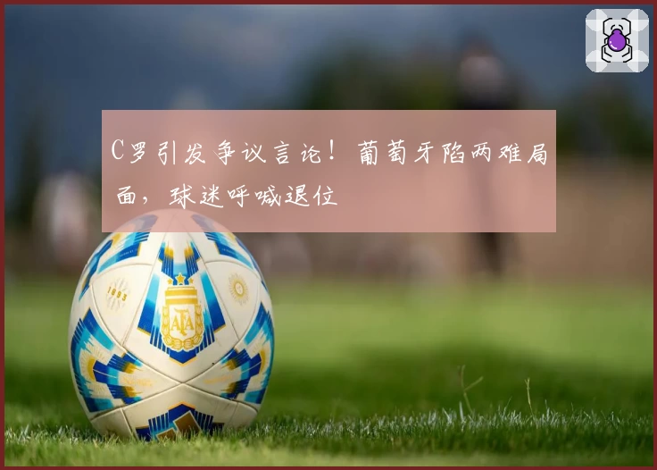 C罗引发争议言论！葡萄牙陷两难局面，球迷呼喊退位