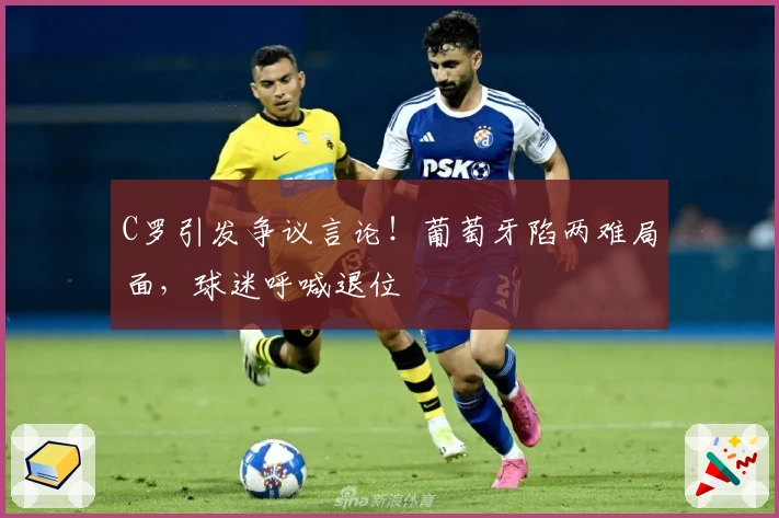 C罗引发争议言论！葡萄牙陷两难局面，球迷呼喊退位