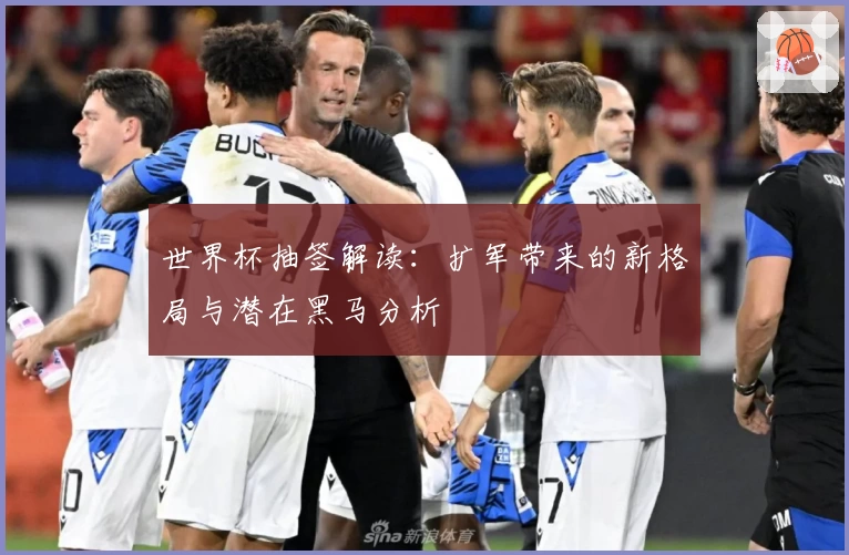 世界杯抽签解读：扩军带来的新格局与潜在黑马分析