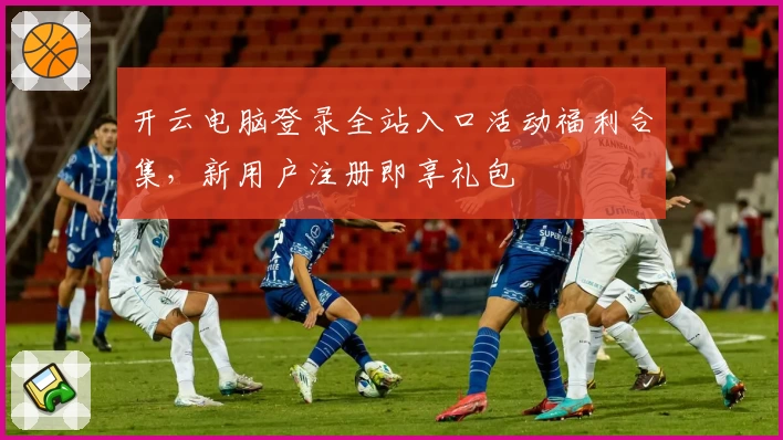 开云电脑登录全站入口活动福利合集，新用户注册即享礼包
