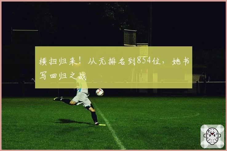 横扫归来！从无排名到854位，她书写回归之战